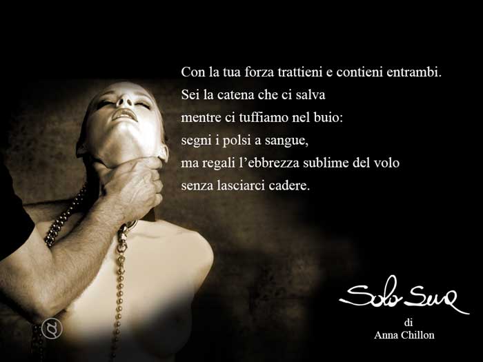 Con la tua forza trattieni e contieni entrambi. Sei la catena che ci salva mentre ci tuffiamo nel buio:segni i polsi a sangue, ma regali l’ebbrezza sublime del volo senza lasciarci cadere.